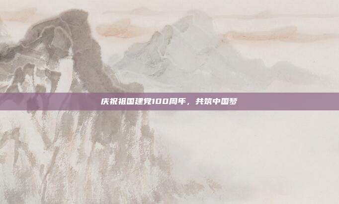 庆祝祖国建党100周年,共筑中国梦