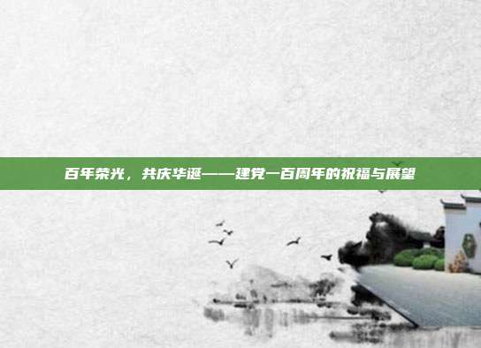 百年荣光,共庆华诞——建党一百周年的祝福与展望