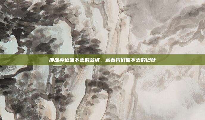 那座再也回不去的故城，藏着我们回不去的旧梦