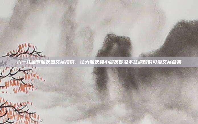 六一儿童节朋友圈文案指南，让大朋友和小朋友都忍不住点赞的可爱文案合集