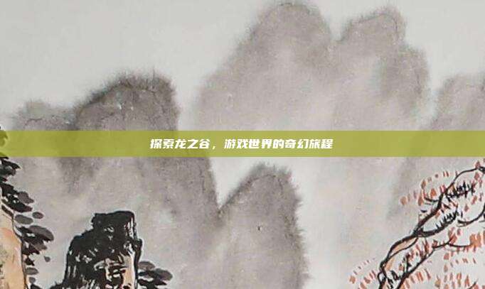 探索龙之谷,游戏世界的奇幻旅程