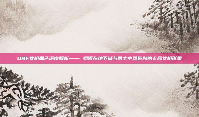 DNF女枪角色深度解析—— 如何在地下城与勇士中塑造你的专属女枪形象