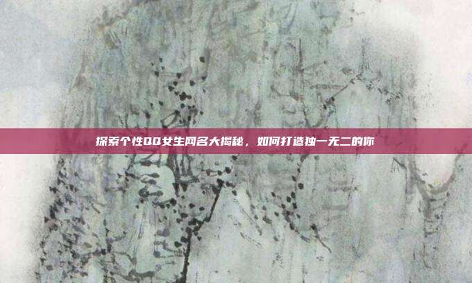 探索个性QQ女生网名大揭秘，如何打造独一无二的你