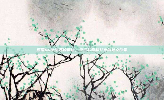 探索QQ女生名的奥秘,个性与趣味并存的社交符号