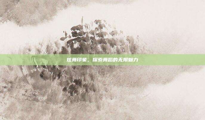 炫舞印象,探索舞蹈的无限魅力