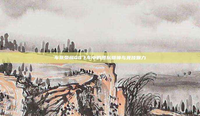 车队荣耀QQ飞车中的团队精神与竞技魅力