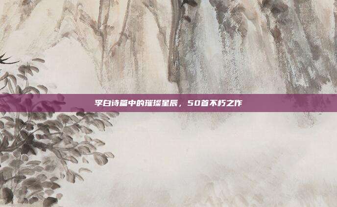 李白诗篇中的璀璨星辰,50首不朽之作