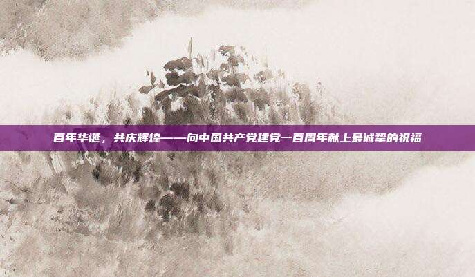 百年华诞,共庆辉煌——向中国共产党建党一百周年献上最诚挚的祝福