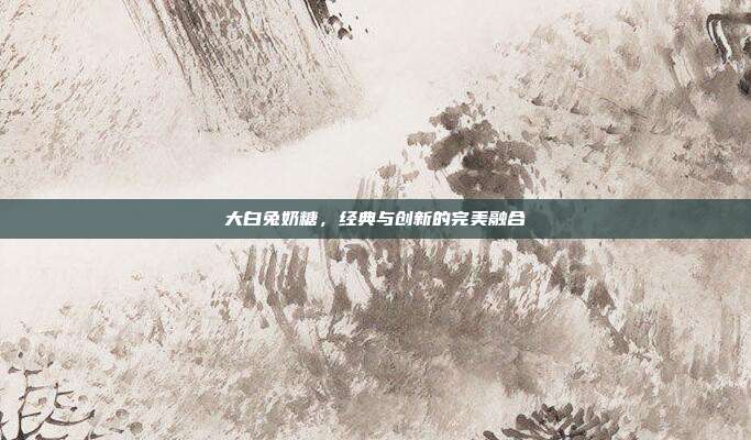 大白兔奶糖,经典与创新的完美融合