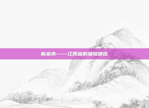 新余市——江西省的璀璨明珠