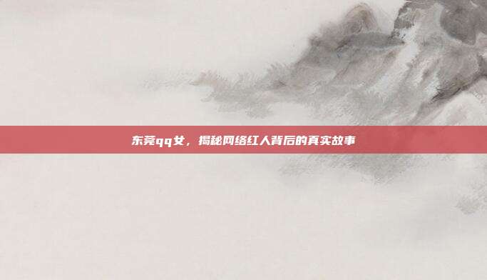 东莞qq女,揭秘网络红人背后的真实故事