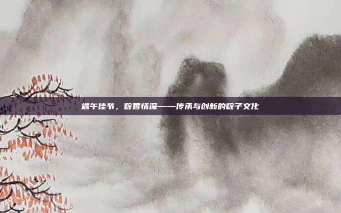 端午佳节,粽香情深——传承与创新的粽子文化