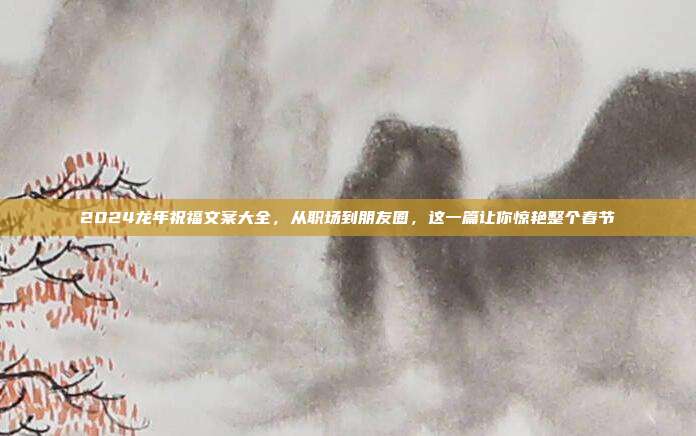 2024龙年祝福文案大全，从职场到朋友圈，这一篇让你惊艳整个春节