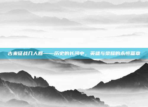 古来征战几人回——历史的长河中,英雄与荣耀的永恒篇章