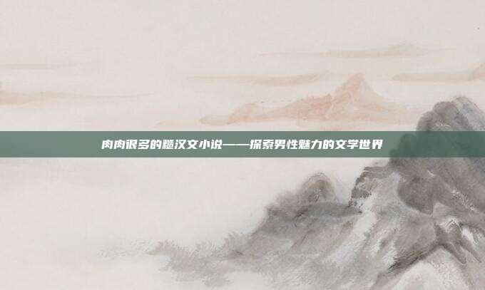 肉肉很多的糙汉文小说——探索男性魅力的文学世界