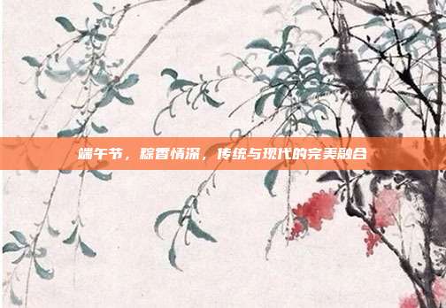 端午节,粽香情深,传统与现代的完美融合