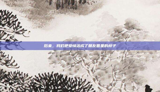 后来，我们把爱情活成了朋友圈里的样子