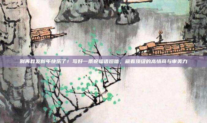别再群发新年快乐了！写好一条祝福语短信，藏着顶级的高情商与审美力